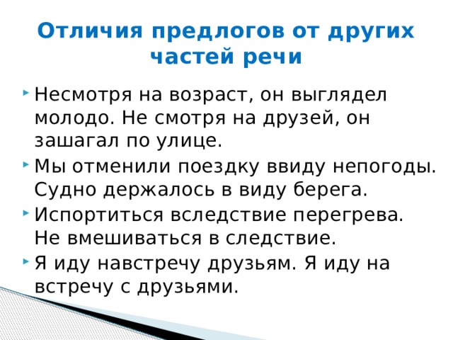 Отличия предлогов от других частей речи Несмотря на возраст, он выглядел молодо. Не смотря на друзей, он зашагал по улице. Мы отменили поездку ввиду непогоды. Судно держалось в виду берега. Испортиться вследствие перегрева. Не вмешиваться в следствие. Я иду навстречу друзьям. Я иду на встречу с друзьями. 