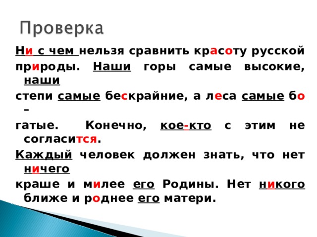 Н и с чем нельзя сравнить кр а с о ту русской пр и роды. Наши горы самые высокие, наши  степи самые бе с крайние, а л е са самые б о – гатые. Конечно, кое - кто с этим не согласи тся . Каждый человек должен знать, что нет н и чего краше и м и лее его Родины. Нет н и кого ближе и р о днее его матери.   