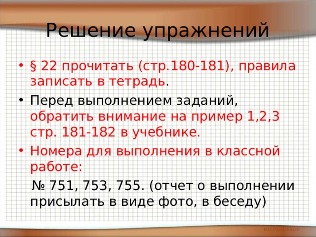 Решение упражнений § 22 прочитать (стр.180-181), правила записать в тетрадь . Перед выполнением заданий, обратить внимание на пример 1,2,3 стр. 181-182 в учебнике. Номера для выполнения в классной работе: № 751, 753, 755. (отчет о выполнении присылать в виде фото, в беседу) 