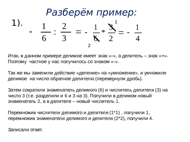 Разберём пример: 1). 1 2 Итак, в данном примере делимое имеет знак «-», а делитель – знак «+». Поэтому частное у нас получилось со знаком «-». Так же мы заменили действие «деление» на «умножение», и умножили делимое на число обратное делителю (перевернули дробь). Затем сократили знаменатель делимого (6) и числитель делителя (3) на число 3 (т.е. разделили и 6 и 3 на 3). Получили в делимом новый знаменатель 2, а в делителе – новый числитель 1. Перемножив числители делимого и делителя (1*1) , получили 1, перемножив знаменатели делимого и делителя (2*2), получили 4. Записали ответ. 