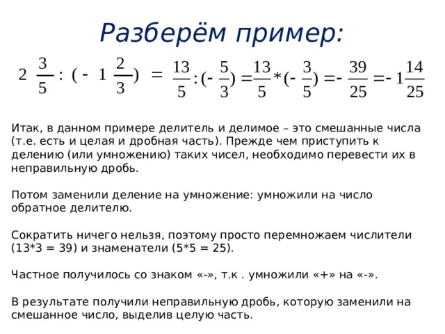 Разберём пример: Итак, в данном примере делитель и делимое – это смешанные числа (т.е. есть и целая и дробная часть). Прежде чем приступить к делению (или умножению) таких чисел, необходимо перевести их в неправильную дробь. Потом заменили деление на умножение: умножили на число обратное делителю. Сократить ничего нельзя, поэтому просто перемножаем числители (13*3 = 39) и знаменатели (5*5 = 25). Частное получилось со знаком «-», т.к . умножили «+» на «-». В результате получили неправильную дробь, которую заменили на смешанное число, выделив целую часть. 