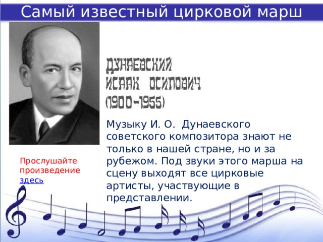 Самый известный цирковой марш Музыку И. О. Дунаевского советского композитора знают не только в нашей стране, но и за рубежом. Под звуки этого марша на сцену выходят все цирковые артисты, участвующие в представлении. Прослушайте произведение здесь 
