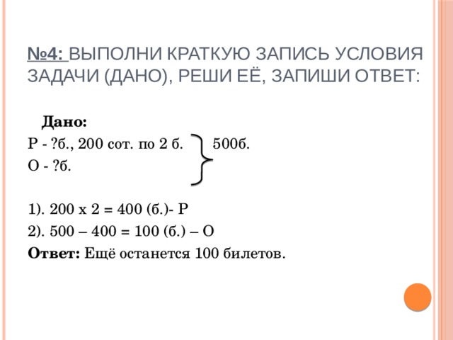  № 4: Выполни краткую запись условия задачи (Дано), реши её, запиши ответ:    Дано: Р - ?б., 200 сот. по 2 б. 500б. О - ?б. 1). 200 х 2 = 400 (б.)- Р 2). 500 – 400 = 100 (б.) – О Ответ: Ещё останется 100 билетов. 