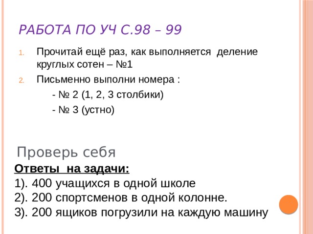 Работа по УЧ с.98 – 99 Прочитай ещё раз, как выполняется деление круглых сотен – №1 Письменно выполни номера :   - № 2 (1, 2, 3 столбики)   - № 3 (устно) Проверь себя Ответы на задачи: 1). 400 учащихся в одной школе 2). 200 спортсменов в одной колонне. 3). 200 ящиков погрузили на каждую машину 