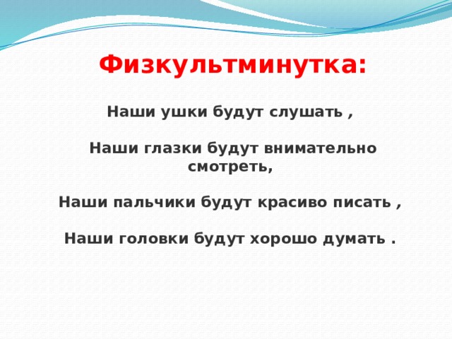   Физкультминутка:  Наши ушки будут слушать  ,    Наши глазки будут внимательно смотреть,   Наши пальчики будут красиво писать  ,    Наши головки будут хорошо думать .    
