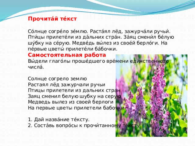 Прочита́й те́кст  Со́лнце согре́ло зе́млю. Раста́ял лёд, зажурча́ли ручьи́. Пти́цы прилете́ли из да́льних стра́н. За́яц смени́л бе́лую шу́бку на се́рую. Медве́дь вы́лез из свое́й берло́ги. На пе́рвые цветы́ прилете́ли ба́бочки. Самостоятельная работа Вы́дели глаго́лы проше́дшего вре́мени еди́нственного числа́. Солнце согрело землю Растаял лёд зажурчали ручьи Птицы прилетели из дальних стран Заяц сменил белую шубку на серую Медведь вылез из своей берлоги На первые цветы прилетели бабочки 1. Дай назва́ние те́ксту. 2. Соста́вь вопро́сы к прочи́танному те́ксту.  
