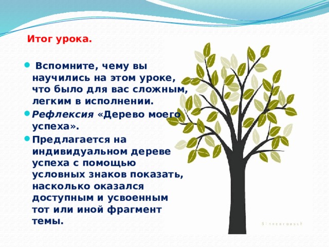  Итог урока.  Вспомните, чему вы научились на этом уроке, что было для вас сложным, легким в исполнении. Рефлексия «Дерево моего успеха». Предлагается на индивидуальном дереве успеха с помощью условных знаков показать, насколько оказался доступным и усвоенным тот или иной фрагмент темы. 