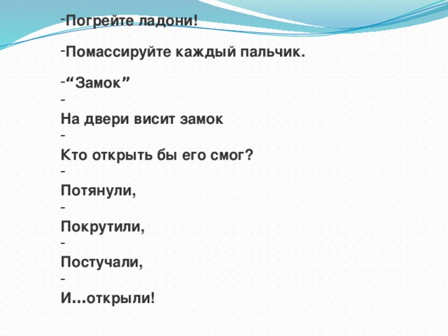 Погрейте ладони!  Помассируйте каждый пальчик.  “ Замок ”  На двери висит замок  Кто открыть бы его смог?  Потянули,  Покрутили,  Постучали,  И … открыли! 