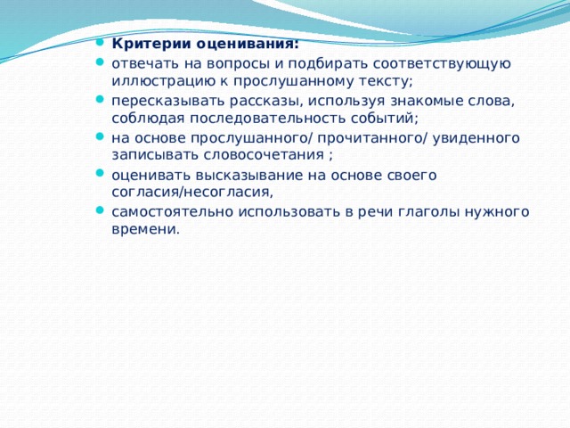 Критерии оценивания: отвечать на вопросы и подбирать соответствующую иллюстрацию к прослушанному тексту; пересказывать рассказы, используя знакомые слова, соблюдая последовательность событий; на основе прослушанного/ прочитанного/ увиденного записывать словосочетания ; оценивать высказывание на основе своего согласия/несогласия, самостоятельно использовать в речи глаголы нужного времени. 