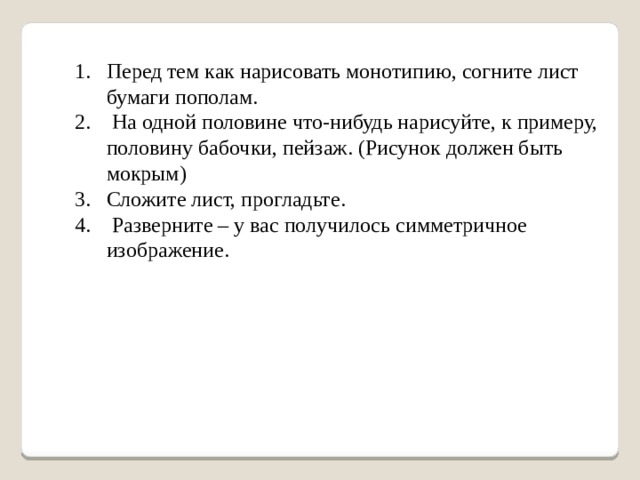 Перед тем как нарисовать монотипию, согните лист бумаги пополам.  На одной половине что-нибудь нарисуйте, к примеру, половину бабочки, пейзаж. (Рисунок должен быть мокрым) Сложите лист, прогладьте.  Разверните – у вас получилось симметричное изображение.   