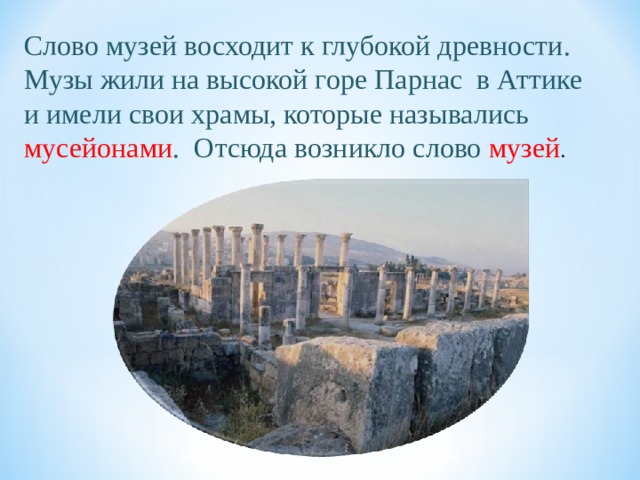 Слово музей восходит к глубокой древности. Музы жили на высокой горе Парнас в Аттике и имели свои храмы, которые назывались мусейонами .  Отсюда возникло слово музей . 