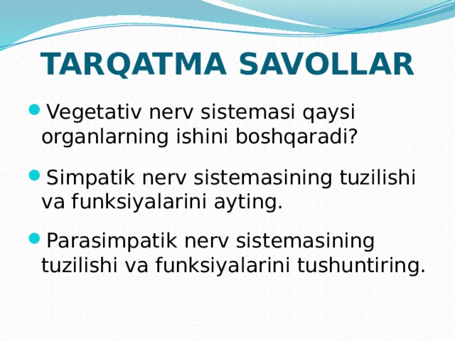 TARQATMA SAVOLLAR Vegetativ nerv sistemasi qaysi organlarning ishini boshqaradi? Simpatik nerv sistemasining tuzilishi va funksiyalarini ayting. Parasimpatik nerv sistemasining tuzilishi va funksiyalarini tushuntiring. 