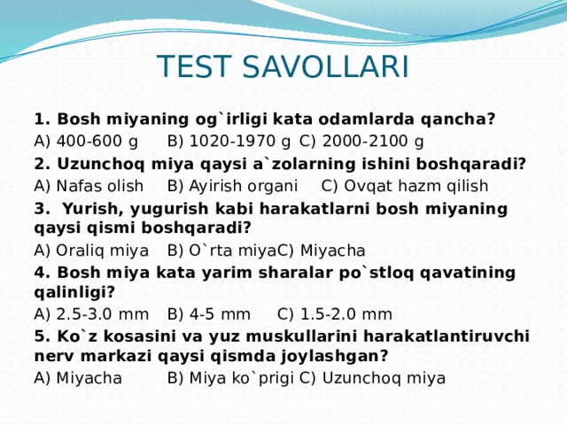 TEST SAVOLLARI 1. Bosh miyaning og`irligi kata odamlarda qancha? A) 400-600 g   B) 1020-1970 g   C) 2000-2100 g 2. Uzunchoq miya qaysi a`zolarning ishini boshqaradi? A) Nafas olish   B) Ayirish organi  C) Ovqat hazm qilish 3. Yurish, yugurish kabi harakatlarni bosh miyaning qaysi qismi boshqaradi? A) Oraliq miya   B) O`rta miya   C) Miyacha 4. Bosh miya kata yarim sharalar po`stloq qavatining qalinligi? A) 2.5-3.0 mm   B) 4-5 mm    C) 1.5-2.0 mm 5. Ko`z kosasini va yuz muskullarini harakatlantiruvchi nerv markazi qaysi qismda joylashgan? A) Miyacha   B) Miya ko`prigi   C) Uzunchoq miya 