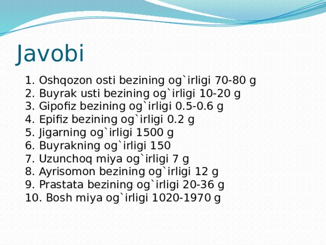 Javobi 1. Oshqozon osti bezining og`irligi 70-80 g 2. Buyrak usti bezining og`irligi 10-20 g 3. Gipofiz bezining og`irligi 0.5-0.6 g 4. Epifiz bezining og`irligi 0.2 g 5. Jigarning og`irligi 1500 g 6. Buyrakning og`irligi 150 7. Uzunchoq miya og`irligi 7 g 8. Ayrisomon bezining og`irligi 12 g 9. Prastata bezining og`irligi 20-36 g 10. Bosh miya og`irligi 1020-1970 g 