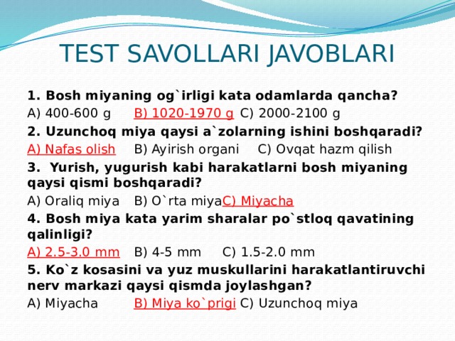 TEST SAVOLLARI JAVOBLARI 1. Bosh miyaning og`irligi kata odamlarda qancha? A) 400-600 g   B) 1020-1970 g   C) 2000-2100 g 2. Uzunchoq miya qaysi a`zolarning ishini boshqaradi? A) Nafas olish   B) Ayirish organi  C) Ovqat hazm qilish 3. Yurish, yugurish kabi harakatlarni bosh miyaning qaysi qismi boshqaradi? A) Oraliq miya   B) O`rta miya   C) Miyacha 4. Bosh miya kata yarim sharalar po`stloq qavatining qalinligi? A) 2.5-3.0 mm   B) 4-5 mm    C) 1.5-2.0 mm 5. Ko`z kosasini va yuz muskullarini harakatlantiruvchi nerv markazi qaysi qismda joylashgan? A) Miyacha   B) Miya ko`prigi   C) Uzunchoq miya 