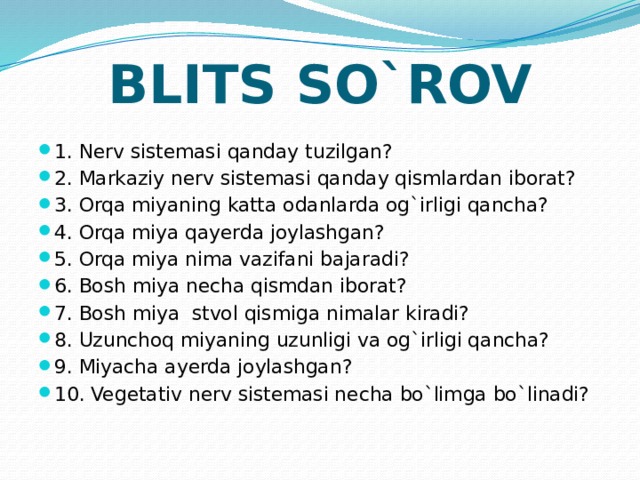 BLITS SO`ROV 1. Nerv sistemasi qanday tuzilgan? 2. Markaziy nerv sistemasi qanday qismlardan iborat? 3. Orqa miyaning katta odanlarda og`irligi qancha? 4. Orqa miya qayerda joylashgan? 5. Orqa miya nima vazifani bajaradi? 6. Bosh miya necha qismdan iborat? 7. Bosh miya stvol qismiga nimalar kiradi? 8. Uzunchoq miyaning uzunligi va og`irligi qancha? 9. Miyacha ayerda joylashgan? 10. Vegetativ nerv sistemasi necha bo`limga bo`linadi? 