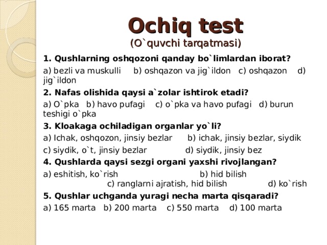 Ochiq test  (O`quvchi tarqatmasi) 1. Qushlarning oshqozoni qanday bo`limlardan iborat? a) bezli va muskulli b) oshqazon va jig`ildon c) oshqazon d) jig`ildon 2. Nafas olishida qaysi a`zolar ishtirok etadi? a) O`pka b) havo pufagi c) o`pka va havo pufagi d) burun teshigi o`pka 3. Kloakaga ochiladigan organlar yo`li? a) Ichak, oshqozon, jinsiy bezlar b) ichak, jinsiy bezlar, siydik c) siydik, o`t, jinsiy bezlar d) siydik, jinsiy bez 4. Qushlarda qaysi sezgi organi yaxshi rivojlangan? a) eshitish, ko`rish b) hid bilish c) ranglarni ajratish, hid bilish d) ko`rish 5. Qushlar uchganda yuragi necha marta qisqaradi? a) 165 marta b) 200 marta c) 550 marta d) 100 marta 
