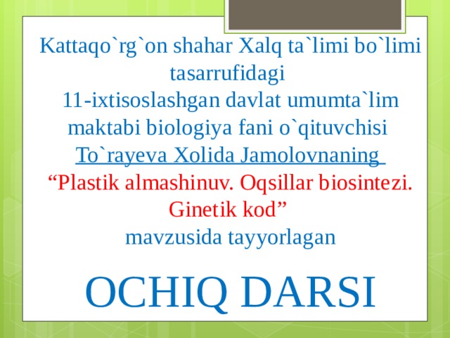 Kattaqo`rg`on shahar Xalq ta`limi bo`limi tasarrufidagi  11-ixtisoslashgan davlat umumta`lim maktabi biologiya fani o`qituvchisi  To`rayeva Xolida Jamolovnaning  “Plastik almashinuv. Oqsillar biosintezi. Ginetik kod”   mavzusida tayyorlagan    OCHIQ DARSI 