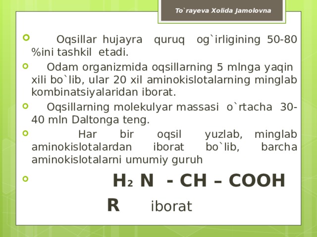 To`rayeva Xolida Jamolovna  Oqsillar hujayra quruq og`irligining 50-80 %ini tashkil etadi.  Odam organizmida oqsillarning 5 mlnga yaqin xili bo`lib, ular 20 xil aminokislotalarning minglab kombinatsiyalaridan iborat.  Oqsillarning molekulyar massasi o`rtacha 30-40 mln Daltonga teng.  Har bir oqsil yuzlab, minglab aminokislotalardan iborat bo`lib, barcha aminokislotalarni umumiy guruh  H 2 N - CH – COOH     R iborat 