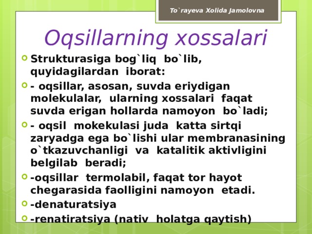 To`rayeva Xolida Jamolovna Oqsillarning xossalari Strukturasiga bog`liq bo`lib, quyidagilardan iborat: - oqsillar, asosan, suvda eriydigan molekulalar, ularning xossalari faqat suvda erigan hollarda namoyon bo`ladi; - oqsil mokekulasi juda katta sirtqi zaryadga ega bo`lishi ular membranasining o`tkazuvchanligi va katalitik aktivligini belgilab beradi; -oqsillar termolabil, faqat tor hayot chegarasida faolligini namoyon etadi. -denaturatsiya -renatiratsiya (nativ holatga qaytish) 