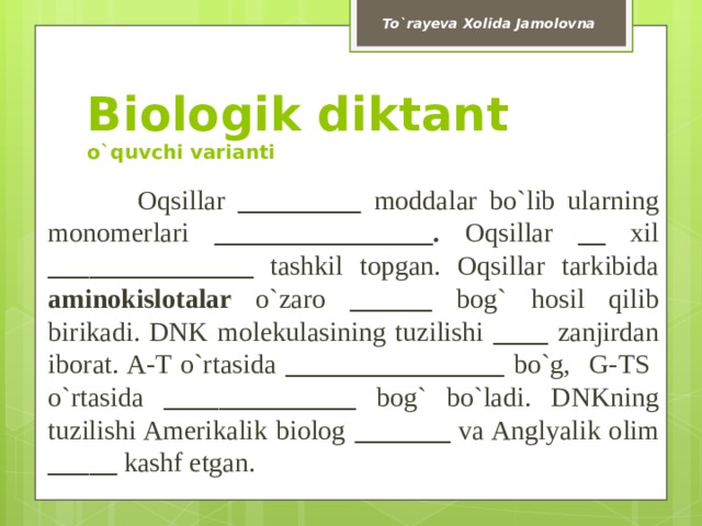 To`rayeva Xolida Jamolovna Biologik diktant  o`quvchi varianti  Oqsillar _________ moddalar  bo`lib ularning monomerlari ________________. Oqsillar __ xil _______________ tashkil topgan. Oqsillar tarkibida aminokislotalar o`zaro ______ bog` hosil qilib  birikadi. DNK molekulasining tuzilishi ____ zanjirdan iborat. A-T o`rtasida ________________ bo`g, G-TS o`rtasida ______________ bog` bo`ladi. DNKning tuzilishi Amerikalik biolog _______ va Anglyalik olim _____ kashf etgan. 