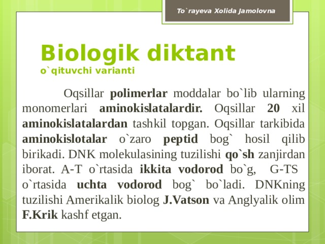 To`rayeva Xolida Jamolovna Biologik diktant  o`qituvchi varianti  Oqsillar polimerlar moddalar  bo`lib ularning monomerlari aminokislatalardir. Oqsillar 20 xil aminokislatalardan tashkil topgan. Oqsillar tarkibida aminokislotalar o`zaro peptid bog` hosil qilib  birikadi. DNK molekulasining tuzilishi qo`sh zanjirdan iborat. A-T o`rtasida ikkita vodorod bo`g, G-TS o`rtasida uchta vodorod bog` bo`ladi. DNKning tuzilishi Amerikalik biolog J.Vatson va Anglyalik olim F.Krik kashf etgan. 