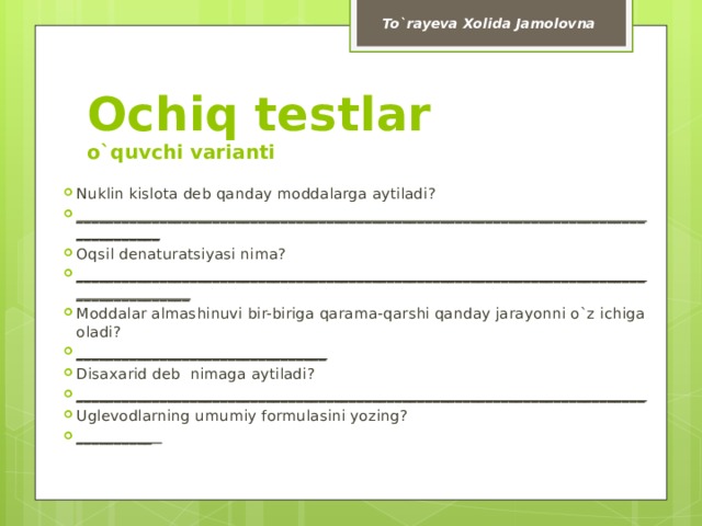 To`rayeva Xolida Jamolovna Ochiq testlar  o`quvchi varianti Nuklin kislota deb qanday moddalarga aytiladi? ______________________________________________________________________________________ Oqsil denaturatsiyasi nima? __________________________________________________________________________________________ Moddalar almashinuvi bir-biriga qarama-qarshi qanday jarayonni o`z ichiga oladi? _________________________________ Disaxarid deb nimaga aytiladi? ___________________________________________________________________________ Uglevodlarning umumiy formulasini yozing? __________  