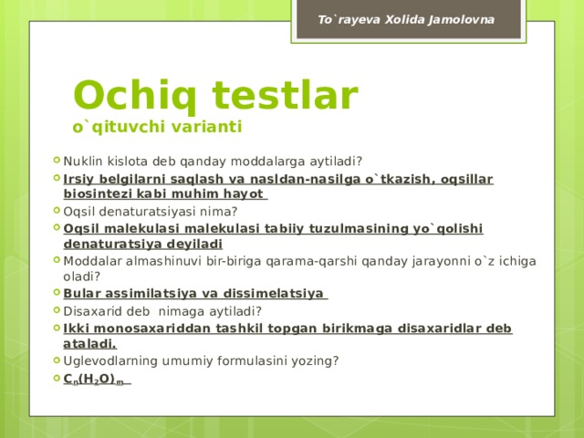 To`rayeva Xolida Jamolovna Ochiq testlar  o`qituvchi varianti Nuklin kislota deb qanday moddalarga aytiladi? Irsiy belgilarni saqlash va nasldan-nasilga o`tkazish, oqsillar biosintezi kabi muhim hayot Oqsil denaturatsiyasi nima? Oqsil malekulasi malekulasi tabiiy tuzulmasining yo`qolishi denaturatsiya deyiladi Moddalar almashinuvi bir-biriga qarama-qarshi qanday jarayonni o`z ichiga oladi? Bular assimilatsiya va dissimelatsiya  Disaxarid deb nimaga aytiladi? Ikki monosaxariddan tashkil topgan birikmaga disaxaridlar deb ataladi. Uglevodlarning umumiy formulasini yozing? C n (H 2 O) m  