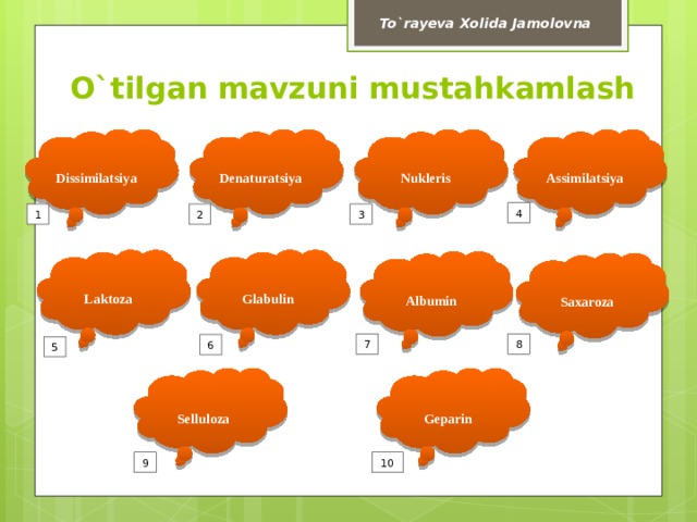 To`rayeva Xolida Jamolovna O`tilgan mavzuni mustahkamlash         Denaturatsiya Dissimilatsiya Nukleris Assimilatsiya 4 3 2 1     Glabulin Laktoza   Albumin   Saxaroza 8 7 6 5     Geparin Selluloza 9 10  