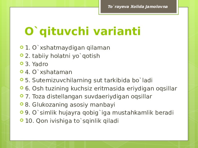 To`rayeva Xolida Jamolovna O`qituvchi varianti 1. O`xshatmaydigan qilaman 2. tabiiy holatni yo`qotish 3. Yadro 4. O`xshataman 5. Sutemizuvchilarning sut tarkibida bo`ladi 6. Osh tuzining kuchsiz eritmasida eriydigan oqsillar 7. Toza distellangan suvdaeriydigan oqsillar 8. Glukozaning asosiy manbayi 9. O`simlik hujayra qobig`iga mustahkamlik beradi 10. Qon ivishiga to`sqinlik qiladi 