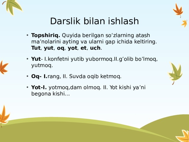  Darslik bilan ishlash Topshiriq. Quyida berilgan so‘zlarning atash ma’nolarini ayting va ularni gap ichida keltiring. Tut , yut , oq , yot , et , uch . Yut - I.konfetni yutib yubormoq.II.g’olib bo’lmoq, yutmoq. Oq- I. rang, II. Suvda oqib ketmoq. Yot-I. yotmoq,dam olmoq. II. Yot kishi ya’ni begona kishi… 