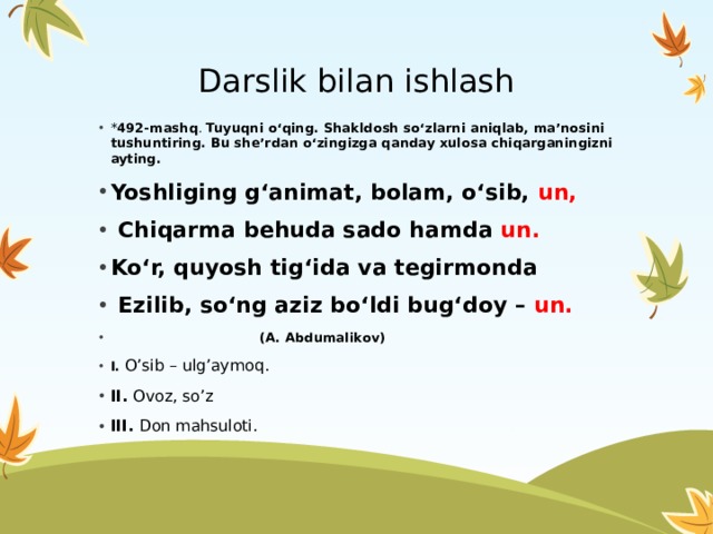 Darslik bilan ishlash * 492-mashq . Tuyuqni o‘qing. Shakldosh so‘zlarni aniqlab, ma’nosini tushuntiring. Bu she’rdan o‘zingizga qanday xulosa chiqarganingizni ayting. Yoshliging g‘animat, bolam, o‘sib, un,  Chiqarma behuda sado hamda un. Ko‘r, quyosh tig‘ida va tegirmonda  Ezilib, so‘ng aziz bo‘ldi bug‘doy – un.   (A. Abdumalikov) I. O’sib – ulg’aymoq. II. Ovoz, so’z III. Don mahsuloti. 