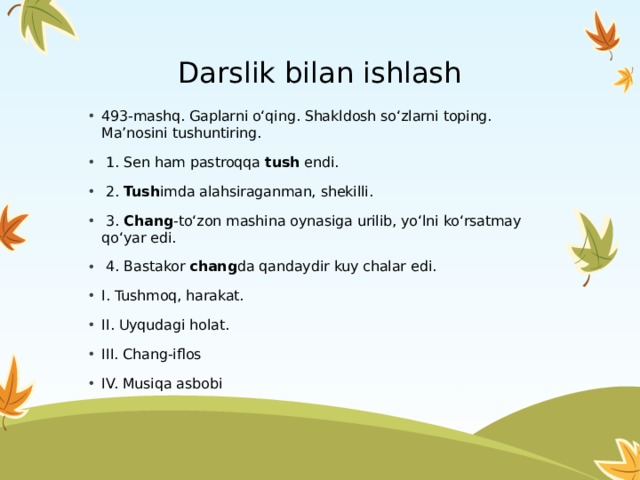 Darslik bilan ishlash 493-mashq. Gaplarni o‘qing. Shakldosh so‘zlarni toping. Ma’nosini tushuntiring.  1. Sen ham pastroqqa tush endi.  2. Tush imda alahsiraganman, shekilli.  3. Chang -to‘zon mashina oynasiga urilib, yo‘lni ko‘rsatmay qo‘yar edi.  4. Bastakor chang da qandaydir kuy chalar edi. I. Tushmoq, harakat. II. Uyqudagi holat. III. Chang-iflos IV. Musiqa asbobi 