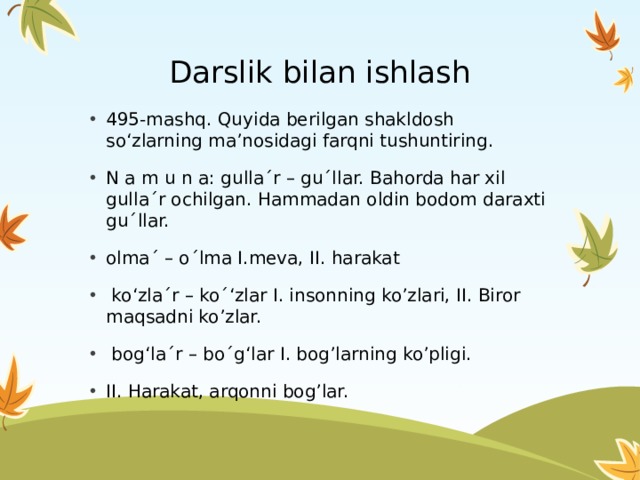Darslik bilan ishlash 495-mashq. Quyida berilgan shakldosh so‘zlarning ma’nosidagi farqni tushuntiring. N a m u n a: gulla´r – gu´llar. Bahorda har xil gulla´r ochilgan. Hammadan oldin bodom daraxti gu´llar. olma´ – o´lma I.meva, II. harakat  ko‘zla´r – ko´‘zlar I. insonning ko’zlari, II. Biror maqsadni ko’zlar.  bog‘la´r – bo´g‘lar I. bog’larning ko’pligi. II. Harakat, arqonni bog’lar. 