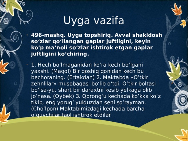 Uyga vazifa 496-mashq. Uyga topshiriq. Avval shakldosh so‘zlar qo‘llangan gaplar juftligini, keyin ko‘p ma’noli so‘zlar ishtirok etgan gaplar juftligini ko‘chiring.  1. Hech bo‘lmaganidan ko‘ra kech bo‘lgani yaxshi. (Maqol) Bir qoshiq qonidan kech bu bechoraning. (Ertakdan) 2. Maktabda «O‘tkir zehnlilar» musobaqasi bo‘lib o‘tdi. O‘tkir boltasi bo‘lsa-yu, shart bir daraxtni kesib yelkaga olib jo‘nasa. (Oybek) 3. Qorong‘u kechada ko‘kka ko‘z tikib, eng yorug‘ yulduzdan seni so‘rayman. (Cho‘lpon) Maktabimizdagi kechada barcha o‘quvchilar faol ishtirok etdilar. 