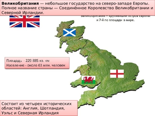 Великобритания  — небольшое государство на северо-западе Европы. Полное название страны — Соединённое Королевство Великобритании и Северной Ирландии.  Состоит из четырех исторических областей: Англия, Шотландия, Уэльс и Северная Ирландия 