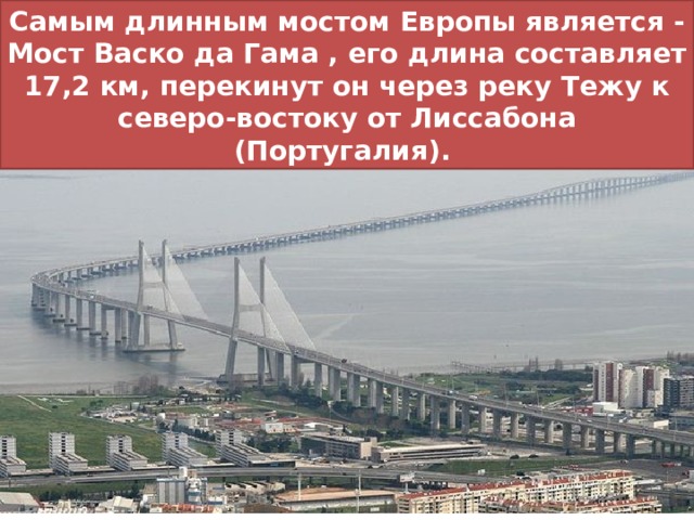 Самым длинным мостом Европы является - Мост Васко да Гама , его длина составляет 17,2 км, перекинут он через реку Тежу к северо-востоку от Лиссабона (Португалия). 