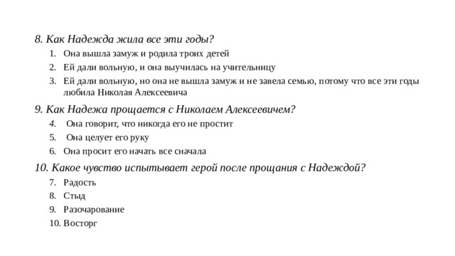 8. Как Надежда жила все эти годы? Она вышла замуж и родила троих детей Ей дали вольную, и она выучилась на учительницу Ей дали вольную, но она не вышла замуж и не завела семью, потому что все эти годы любила Николая Алексеевича Она вышла замуж и родила троих детей Ей дали вольную, и она выучилась на учительницу Ей дали вольную, но она не вышла замуж и не завела семью, потому что все эти годы любила Николая Алексеевича 9. Как Надежа прощается с Николаем Алексеевичем? Она говорит, что никогда его не простит Она целует его руку Она просит его начать все сначала Она говорит, что никогда его не простит Она целует его руку Она просит его начать все сначала 10. Какое чувство испытывает герой после прощания с Надеждой? Радость Стыд Разочарование Восторг Радость Стыд Разочарование Восторг