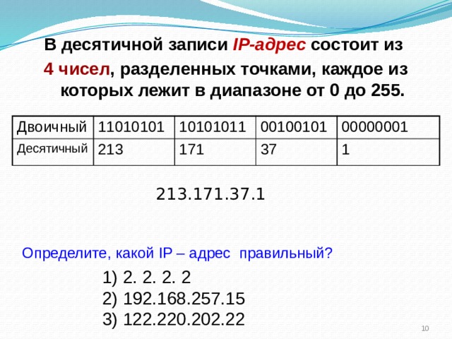 В десятичной записи IP-адрес состоит из 4 чисел , разделенных точками, каждое из которых лежит в диапазоне от 0 до 255. Двоичный 11010101 Десятичный 213 10101011 00100101 171 00000001 37 1 213.171.37.1 Определите, какой IP – адрес правильный? 1) 2. 2. 2. 2 2) 192.168.257.15 3) 122.220.202.22  