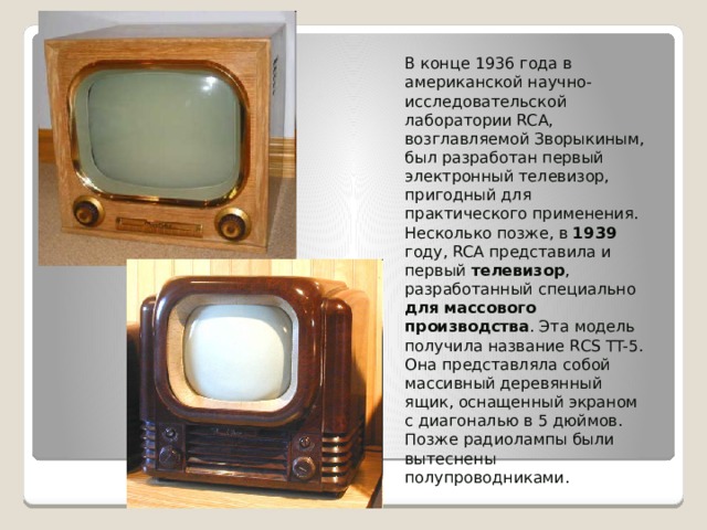 В конце 1936 года в американской научно-исследовательской лаборатории RCA, возглавляемой Зворыкиным, был разработан первый электронный телевизор, пригодный для практического применения. Несколько позже, в 1939 году, RCA представила и первый телевизор , разработанный специально для  массового производства . Эта модель получила название RCS TT-5. Она представляла собой массивный деревянный ящик, оснащенный экраном с диагональю в 5 дюймов. Позже радиолампы были вытеснены полупроводниками. 