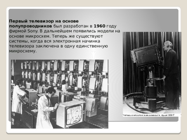Первый телевизор на основе полупроводников был разработан в 1960 году фирмой Sony. В дальнейшем появились модели на основе микросхем. Теперь же существуют системы, когда вся электронная начинка телевизора заключена в одну единственную микросхему. 