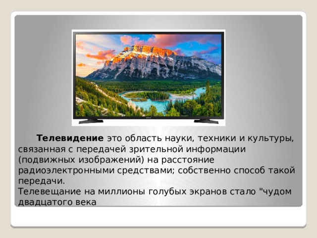  Телевидение это область науки, техники и культуры, связанная с передачей зрительной информации (подвижных изображений) на расстояние радиоэлектронными средствами; собственно способ такой передачи. Телевещание на миллионы голубых экранов стало 