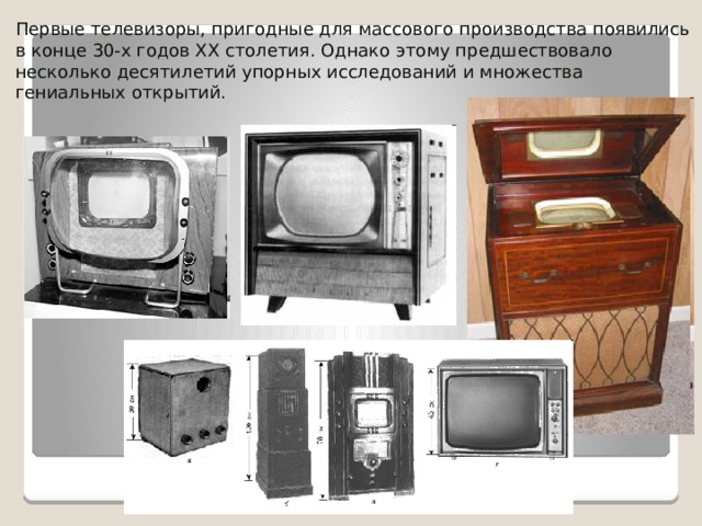 Первые телевизоры, пригодные для массового производства появились в конце 30-х годов ХХ столетия. Однако этому предшествовало несколько десятилетий упорных исследований и множества гениальных открытий. 