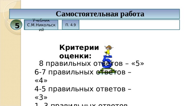 Самостоятельная работа П. 4.9 Учебник С.М.Никольский 5 Критерии оценки:  8 правильных ответов – «5» 6-7 правильных ответов – «4» 4-5 правильных ответов – «3» 1- 3 правильных ответов – «2» 