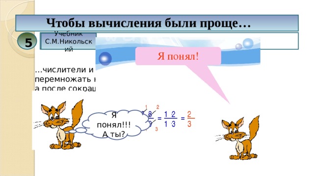 Чтобы вычисления были проще… Учебник С.М.Никольский 5 … числители и знаменатели дробей нужно перемножать не сразу, а после сокращения на общий множитель. Я понял!!! А ты? 