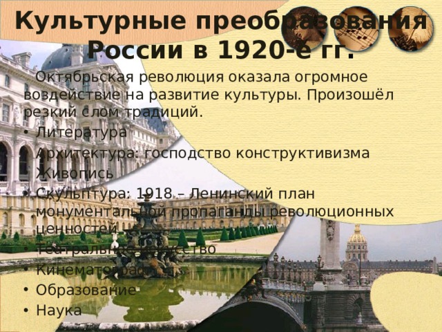 Культурные преобразования России в 1920-е гг . Октябрьская революция оказала огромное воздействие на развитие культуры. Произошёл резкий слом традиций. Литература Архитектура: господство конструктивизма Живопись Скульптура: 1918 – Ленинский план монументальной пропаганды революционных ценностей Театральное искусство Кинематограф Образование Наука 