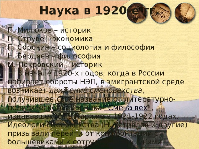 Наука в 1920-е гг. П. Милюков – историк П. Струве – экономика П. Сорокин – социология и философия Н. Бердяев – философия М. Покровский – историк В начале 1920-х годов, когда в России набирает обороты НЭП, в эмигрантской среде возникает движение сменовехства , получившее своё название от литературно-политического сборника “ Смена вех ” , издававшегося в Париже в 1921-1922 годах. Идеологи сменовехства (Н. Устрялов и другие) призывали перейти от конфронтации с большевиками к сотрудничеству с ними. 