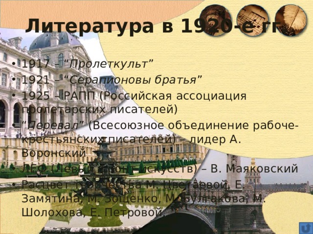 Литература в 1920-е гг. 1917 – “ Пролеткульт ” 1921 – “ Серапионовы братья ” 1925 – РАПП (Российская ассоциация пролетарских писателей) “ Перевал ” (Всесоюзное объединение рабоче-крестьянских писателей) – лидер А. Воронский ЛЕФ (Левый фронт искусств) – В. Маяковский Расцвет творчества М. Цветаевой, Е. Замятина, М. Зощенко, М. Булгакова, М. Шолохова, Е. Петровой. 