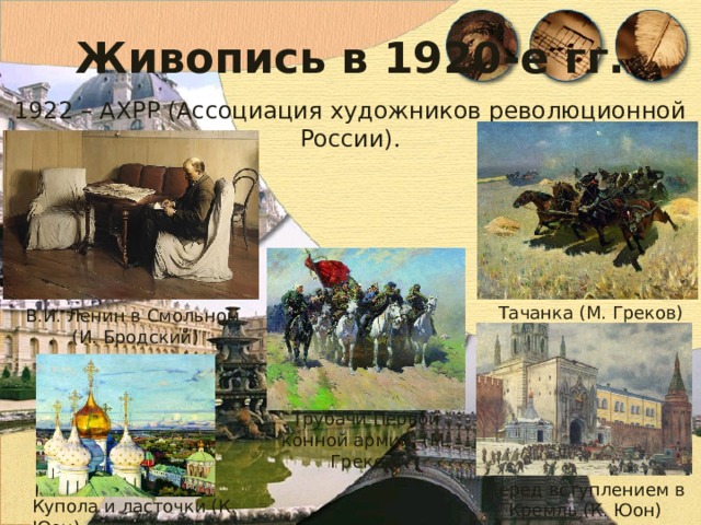 Живопись в 1920-е гг. 1922 – АХРР (Ассоциация художников революционной России). Тачанка (М. Греков) В.И. Ленин в Смольном (И. Бродский) Трубачи Первой конной армии (М. Греков) Перед вступлением в Кремль (К. Юон) Купола и ласточки (К. Юон) 