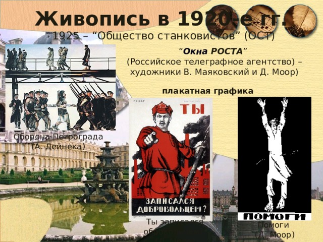 Живопись в 1920-е гг. 1925 – “Общество станковистов” (ОСТ) “ Окна РОСТА ”  (Российское телеграфное агентство) – художники В. Маяковский и Д. Моор) плакатная графика Оборона Петрограда (А. Дейнека) Ты записался обровольцем? (Д. Моор) Помоги (Д. Моор) 